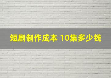 短剧制作成本 10集多少钱